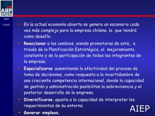 En la actual economía abierta se genera un escenario cada vez más complejo para la empresa chilena, la  que tendrá como desafío: Reaccionar  a los cambios, siendo promotoras de este,  a través de la Planificación Estratégica, el  mejoramiento constante y de la participación de todos los integrantes de la empresa. Especializarse  aumentando la efectividad del proceso de toma de decisiones, como respuesta a la incertidumbre de una creciente competencia internacional, donde la capacidad de gestión y administración posibilitan la sobrevivencia y el posterior desarrollo de la empresa. Diversificarse , apunta a la capacidad de interpretar los requerimientos de su entorno. Generar empleos. 