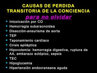 CAUSAS DE PERDIDA 
TRANSITORIA DE LA CONCIENCIA 
para no olvidar 
 Intoxicación por CO 
 Hemorragia subaracnoidea 
 Disección-aneurisma de aorta 
 TEP 
 Taponamiento cardíaco 
 Crisis epiléptica 
 Hipovolemia: hemorragia digestiva, ruptura de 
AA, embarazo ectópico, sepsis 
 TEC 
 Hipoglucemia 
 Hipertensión endocraneana aguda 
 