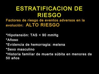 ESTRATIFICACION DE 
RIESGO 
Factores de riesgo de eventos adversos en la 
evolución: ALTO RIESGO 
*Hipotensión: TAS < 90 mmHg 
*Añoso 
*Evidencia de hemorragia: melena 
*Sexo masculino 
*Historia familiar de muerte súbita en menores de 
50 años 
 