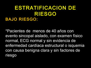 ESTRATIFICACION DE 
RIESGO 
BAJO RIESGO: 
*Pacientes de menos de 40 años con 
evento sincopal aislado, con examen físico 
normal, ECG normal y sin evidencia de 
enfermedad cardíaca estructural o isquemia 
con causa benigna clara y sin factores de 
riesgo 
 
