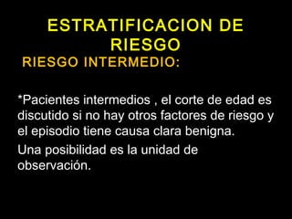ESTRATIFICACION DE 
RIESGO 
RIESGO INTERMEDIO: 
*Pacientes intermedios , el corte de edad es 
discutido si no hay otros factores de riesgo y 
el episodio tiene causa clara benigna. 
Una posibilidad es la unidad de 
observación. 
 
