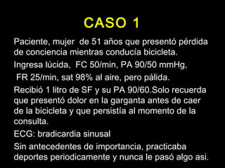CASO 1 
Paciente, mmuujjeerr ddee 5511 aaññooss qquuee pprreesseennttóó ppéérrddiiddaa 
ddee ccoonncciieenncciiaa mmiieennttrraass ccoonndduuccííaa bbiicciicclleettaa.. 
IInnggrreessaa llúúcciiddaa,, FFCC 5500//mmiinn,, PPAA 9900//5500 mmmmHHgg,, 
FFRR 2255//mmiinn,, ssaatt 9988%% aall aaiirree,, ppeerroo ppáálliiddaa.. 
RReecciibbiióó 11 lliittrroo ddee SSFF yy ssuu PPAA 9900//6600..SSoolloo rreeccuueerrddaa 
qquuee pprreesseennttóó ddoolloorr eenn llaa ggaarrggaannttaa aanntteess ddee ccaaeerr 
ddee llaa bbiicciicclleettaa yy qquuee ppeerrssiissttííaa aall mmoommeennttoo ddee llaa 
ccoonnssuullttaa.. 
EECCGG:: bbrraaddiiccaarrddiiaa ssiinnuussaall 
SSiinn aanntteecceeddeenntteess ddee iimmppoorrttaanncciiaa,, pprraaccttiiccaabbaa 
ddeeppoorrtteess ppeerriiooddiiccaammeennttee yy nnuunnccaa llee ppaassóó aallggoo aassii.. 
 