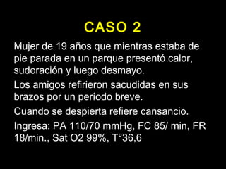 CASO 2 
Mujer de 19 años que mientras estaba de 
pie parada en un parque presentó calor, 
sudoración y luego desmayo. 
Los amigos refirieron sacudidas en sus 
brazos por un período breve. 
Cuando se despierta refiere cansancio. 
Ingresa: PA 110/70 mmHg, FC 85/ min, FR 
18/min., Sat O2 99%, T°36,6 
 