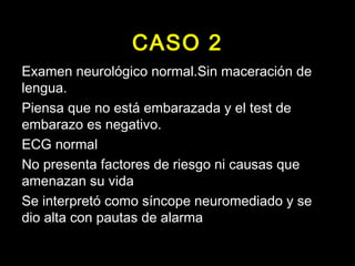 CASO 2 
Examen neurológico normal.Sin maceración de 
lengua. 
Piensa que no está embarazada y el test de 
embarazo es negativo. 
ECG normal 
No presenta factores de riesgo ni causas que 
amenazan su vida 
Se interpretó como síncope neuromediado y se 
dio alta con pautas de alarma 
 