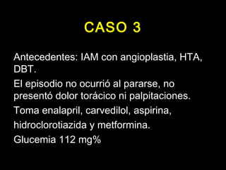 CASO 3 
Antecedentes: IAM con angioplastia, HTA, 
DBT. 
El episodio no ocurrió al pararse, no 
presentó dolor torácico ni palpitaciones. 
Toma enalapril, carvedilol, aspirina, 
hidroclorotiazida y metformina. 
Glucemia 112 mg% 
 