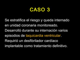 CASO 3 
Se estratifica el riesgo y queda internado 
en unidad coronaria monitoreado. 
Desarrolló durante su internación varios 
episodios de taquicardia ventricular. 
Requirió un desfibrilador cardíaco 
implantable como tratamiento definitivo. 
