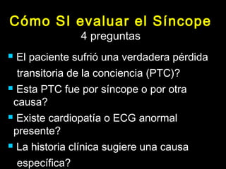 Cómo SI evaluar el Síncope 
4 preguntas 
 El paciente sufrió una verdadera pérdida 
transitoria de la conciencia (PTC)? 
 Esta PTC fue por síncope o por otra 
causa? 
 Existe cardiopatía o ECG anormal 
presente? 
 La historia clínica sugiere una causa 
específica? 
 