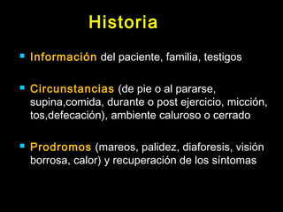 Historia 
 Información del paciente, familia, testigos 
 Circunstancias (de pie o al pararse, 
supina,comida, durante o post ejercicio, micción, 
tos,defecación), ambiente caluroso o cerrado 
 Prodromos (mareos, palidez, diaforesis, visión 
borrosa, calor) y recuperación de los síntomas 
 