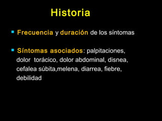 Historia 
 Frecuencia y duración de los síntomas 
 Síntomas asociados: palpitaciones, 
dolor torácico, dolor abdominal, disnea, 
cefalea súbita,melena, diarrea, fiebre, 
debilidad 
 