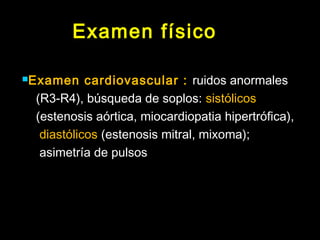 Examen físico 
Examen cardiovascular : ruidos anormales 
(R3-R4), búsqueda de soplos: sistólicos 
(estenosis aórtica, miocardiopatia hipertrófica), 
diastólicos (estenosis mitral, mixoma); 
asimetría de pulsos 
 