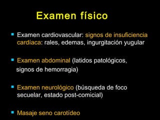 Examen físico 
 Examen cardiovascular: signos de insuficiencia 
cardíaca: rales, edemas, ingurgitación yugular 
 Examen abdominal (latidos patológicos, 
signos de hemorragia) 
 Examen neurológico (búsqueda de foco 
secuelar, estado post-comicial) 
 Masaje seno carotídeo 
 