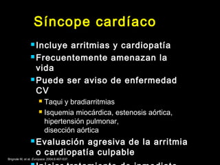 Síncope cardíaco 
 Incluye arritmias y cardiopatía 
Frecuentemente amenazan la 
vida 
Puede ser aviso de enfermedad 
CV 
 Taqui y bradiarritmias 
 Isquemia miocárdica, estenosis aórtica, 
hipertensión pulmonar, 
disección aórtica 
Evaluación agresiva de la arritmia 
o cardiopatía culpable 
 Iniciar tratamiento de inmediato Brignole M, et al. Europace. 2004;6:467-537. 
 