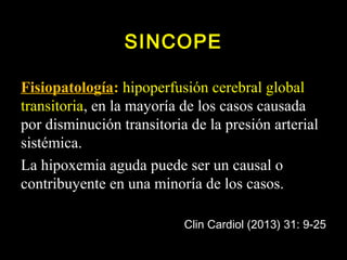 SINCOPE 
Fisiopatología: hipoperfusión cerebral global 
transitoria, en la mayoría de los casos causada 
por disminución transitoria de la presión arterial 
sistémica. 
La hipoxemia aguda puede ser un causal o 
contribuyente en una minoría de los casos. 
Clin Cardiol (2013) 31: 9-25 
 