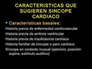 CARACTERISTICAS QUE 
SUGIEREN SINCOPE 
CARDIACO 
 Características basales: 
Historia previa de enfermedad cardiovascular 
Historia previa de arritmia ventricular 
Historia previa de insuficiencia cardíaca 
Historia familiar de síncope o paro cardíaco 
Síncope en contexto inusual (ejercicio, posición 
supina, estímulo auditivo) 
 