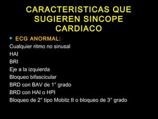 CARACTERISTICAS QUE 
SUGIEREN SINCOPE 
CARDIACO 
 ECG ANORMAL: 
Cualquier ritmo no sinusal 
HAI 
BRI 
Eje a la izquierda 
Bloqueo bifascicular 
BRD con BAV de 1° grado 
BRD con HAI o HPI 
Bloqueo de 2° tipo Mobitz II o bloqueo de 3° grado 
 