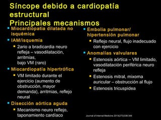 Síncope debido a cardiopatía 
estructural 
Principales mecanismos 
 Miocardiopatia dilatada no 
isquémica 
 IAM/isquemia 
 2ario a bradicardia neuro 
refleja – vasodilatación, 
arritmias, 
bajo VM (raro) 
 Miocardiopatía hipertrófica 
 VM limitado durante el 
ejercicio (aumento de 
obstrucción, mayor 
demanda), arritmias, reflejo 
neural 
 Disección aórtica aguda 
 Mecanismo neuro reflejo, 
taponamiento cardíaco 
 Embolia pulmonar/ 
hipertensión pulmonar 
 Reflejo neural, flujo inadecuado 
con ejercicio 
 Anomalías valvulares 
 Estenosis aórtica – VM limitado, 
vasodilatación periférica neuro 
refleja 
 Estenosis mitral, mixoma 
auricular – obstrucción al flujo 
 Estenosis tricuspidea 
Journal of Internal Medicine 2013(273)336-344 
 