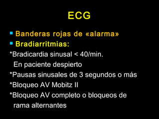 ECG 
 Banderas rojas de «alarma» 
 Bradiarritmias: 
*Bradicardia sinusal < 40/min. 
En paciente despierto 
*Pausas sinusales de 3 segundos o más 
*Bloqueo AV Mobitz II 
*Bloqueo AV completo o bloqueos de 
rama alternantes 
 