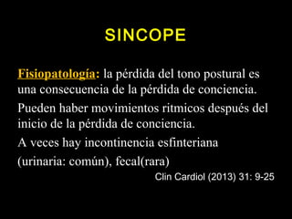 SINCOPE 
Fisiopatología: la pérdida del tono postural es 
una consecuencia de la pérdida de conciencia. 
Pueden haber movimientos ritmicos después del 
inicio de la pérdida de conciencia. 
A veces hay incontinencia esfinteriana 
(urinaria: común), fecal(rara) 
Clin Cardiol (2013) 31: 9-25 
 