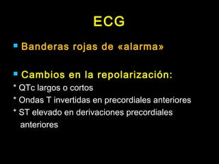ECG 
 Banderas rojas de «alarma» 
 Cambios en la repolarización: 
* QTc largos o cortos 
* Ondas T invertidas en precordiales anteriores 
* ST elevado en derivaciones precordiales 
anteriores 
 