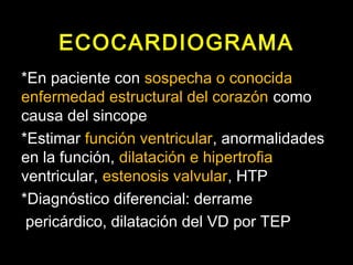 ECOCARDIOGRAMA 
*En paciente con sospecha o conocida 
enfermedad estructural del corazón como 
causa del sincope 
*Estimar función ventricular, anormalidades 
en la función, dilatación e hipertrofia 
ventricular, estenosis valvular, HTP 
*Diagnóstico diferencial: derrame 
pericárdico, dilatación del VD por TEP 
 