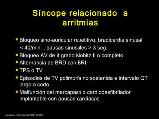 Síncope relacionado a 
arritmias 
 Bloqueo sino-auricular repetitivo, bradicardia sinusal 
< 40/min. , pausas sinusales > 3 seg. 
 Bloqueo AV de II grado Mobitz II o completo 
 Alternancia de BRD con BRI 
 TPS o TV 
 Episodios de TV polimorfa no sostenida e intervalo QT 
largo o corto 
 Malfunción del marcapaso o cardiodesfibrilador 
implantable con pausas cardíacas 
European Heart Journal 2009; 30:2631 
 
