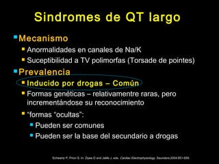Sindromes de QT largo 
Mecanismo 
 Anormalidades en canales de Na/K 
 Suceptibilidad a TV polimorfas (Torsade de pointes) 
Prevalencia 
 Inducido por drogas – Común 
 Formas genéticas – relativamentre raras, pero 
incrementándose su reconocimiento 
 “formas “ocultas”: 
 Pueden ser comunes 
 Pueden ser la base del secundario a drogas 
Schwartz P, Priori S. In: Zipes D and Jalife J, eds. Cardiac Electrophysiology. Saunders;2004:651-659. 
 