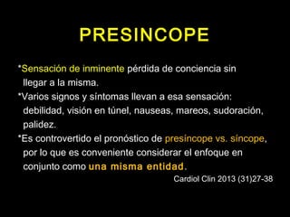 PRESINCOPE 
*Sensación de inminente pérdida de conciencia sin 
llegar a la misma. 
*Varios signos y síntomas llevan a esa sensación: 
debilidad, visión en túnel, nauseas, mareos, sudoración, 
palidez. 
*Es controvertido el pronóstico de presíncope vs. síncope, 
por lo que es conveniente considerar el enfoque en 
conjunto como una misma entidad. 
Cardiol Clin 2013 (31)27-38 
 