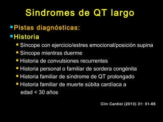 Sindromes de QT largo 
Pistas diagnósticas: 
Historia 
 Síncope con ejercicio/estres emocional/posición supina 
 Síncope mientras duerme 
 Historia de convulsiones recurrentes 
 Historia personal o familiar de sordera congénita 
 Historia familiar de síndrome de QT prolongado 
 Historia familiar de muerte súbita cardíaca a 
edad < 30 años 
Clin Cardiol (2013) 31: 51-66 
 