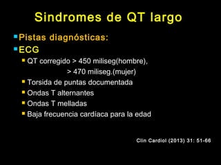 Sindromes de QT largo 
Pistas diagnósticas: 
ECG 
 QT corregido > 450 miliseg(hombre), 
> 470 miliseg.(mujer) 
 Torsida de puntas documentada 
 Ondas T alternantes 
 Ondas T melladas 
 Baja frecuencia cardíaca para la edad 
Clin Cardiol (2013) 31: 51-66 
 