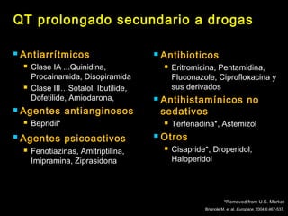 QT prolongado secundario a drogas 
 Antiarrítmicos 
 Clase IA ...Quinidina, 
Procainamida, Disopiramida 
 Clase III…Sotalol, Ibutilide, 
Dofetilide, Amiodarona, 
 Agentes antianginosos 
 Bepridil* 
 Agentes psicoactivos 
 Fenotiazinas, Amitriptilina, 
Imipramina, Ziprasidona 
 Antibioticos 
 Eritromicina, Pentamidina, 
Fluconazole, Ciprofloxacina y 
sus derivados 
 Antihistamínicos no 
sedativos 
 Terfenadina*, Astemizol 
 Otros 
 Cisapride*, Droperidol, 
Haloperidol 
*Removed from U.S. Market 
Brignole M, et al. Europace, 2004;6:467-537. 
 