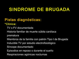 SINDROME DE BRUGADA 
Pistas diagnósticas: 
*Clinica: 
TV o FV documentada 
Historia familiar de muerte súbita cardíaca 
prematura 
Miembros de la familia con patrón Tipo I de Brugada 
Inducible TV por estudio electrofisiológico 
Síncope documentado 
Episodios en reposo o durante el sueño 
Respiraciones agónicas nocturnas 
 