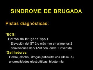 SINDROME DE BRUGADA 
Pistas diagnósticas: 
*ECG: 
Patrón de Brugada tipo I 
Elevación del ST 2 o más mm en al menos 2 
derivaciones de V1-V3 con onda T invertida 
*Gatilladores: 
Fiebre, alcohol, drogas(antiarritmicos Clase IA), 
anormalidades electrolíticas, hipotermia 
 