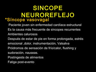 SINCOPE 
NEUROREFLEJO 
*Síncope vasovagal 
Paciente joven sin enfermedad cardíaca estructural 
Es la causa más frecuente de sincopes recurrentes 
Ambientes calurosos 
Después de estar de pie en forma prolongada, estrés 
emocional ,dolor, instrumentación, Valsalva 
Pródromos de sensación de frío/calor, flushing y 
sudoración, nauseas. 
Postingesta de alimentos 
Fatiga post-evento 
 