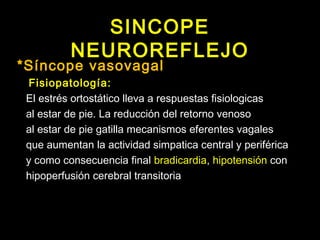 SINCOPE 
NEUROREFLEJO 
*Síncope vasovagal 
Fisiopatología: 
El estrés ortostático lleva a respuestas fisiologicas 
al estar de pie. La reducción del retorno venoso 
al estar de pie gatilla mecanismos eferentes vagales 
que aumentan la actividad simpatica central y periférica 
y como consecuencia final bradicardia, hipotensión con 
hipoperfusión cerebral transitoria 
 