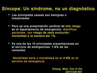 Síncope: Un síndrome, no un diagnóstico 
 Las principales causas son benignas o 
inexplicadas 
 Pero es una presentación cardinal de alto riesgo 
en el departamento de emergencia: identificar 
pacientes con riesgo de mala evolución: 
mortalidad a la semana del 1%. 
 Es una de las 10 principales presentaciones en 
el servicio de emergencias: 1-6% de las 
consultas 
Morbilidad seria o mortalidad en el 4-6% en el 
servicio de emergencia 
Emerg. Med. Clin N Am 
(2010)28:487 
 