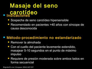 Masaje del seno 
carotídeo  Indicaciones 
 Sospecha de seno carotídeo hipersensible 
 Recomendado en pacientes >40 años con síncope de 
causa desconocida 
 Método-procedimiento no estandarizado 
 Remover la almohada 
 Con el cuello del paciente levemente extendido, 
masajear 5-10 segundos en el punto de máximo 
impulso 
 Requiere de presión moderada sobre ambos lados en 
forma secuencial 
Brignole M, et al. Europace. 2004;6:467-537. 
 