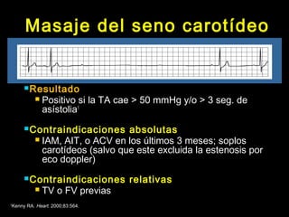 Masaje del seno carotídeo 
Resultado 
 Positivo si la TA cae > 50 mmHg y/o > 3 seg. de 
asístolia1 
Contraindicaciones absolutas 
 IAM, AIT, o ACV en los últimos 3 meses; soplos 
carotídeos (salvo que este excluida la estenosis por 
eco doppler) 
Contraindicaciones relativas 
 TV o FV previas 
1Kenny RA. Heart. 2000;83:564. 
 
