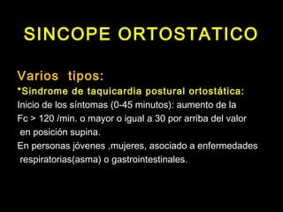 SINCOPE ORTOSTATICO 
Varios tipos: 
*Sindrome de taquicardia postural ortostática: 
Inicio de los síntomas (0-45 minutos): aumento de la 
Fc > 120 /min. o mayor o igual a 30 por arriba del valor 
en posición supina. 
En personas jóvenes ,mujeres, asociado a enfermedades 
respiratorias(asma) o gastrointestinales. 
 
