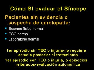 Cómo SI evaluar el Síncope 
Pacientes sin evidencia o 
sospecha de cardiopatía: 
 Examen físico normal 
 ECG normal 
 Laboratorio normal 
1er episodio sin TEC o injuria-no requiere 
estudio posterior ni tratamiento 
1er episodio con TEC o injuria, o episodios 
reiterados-evaluación autonómica 
 