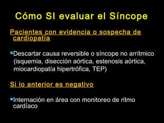 Cómo SI evaluar el Síncope 
Pacientes con evidencia o sospecha de 
cardiopatía 
Descartar causa reversible o síncope no arrítmico 
(isquemia, disección aórtica, estenosis aórtica, 
miocardiopatía hipertrófica, TEP) 
Si lo anterior es negativo 
Internación en área con monitoreo de ritmo 
cardíaco 
 