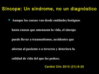 Síncope: Un síndrome, no un diagnóstico 
 Aunque las causas van desde entidades benignas 
hasta causas que amenazan la vida, el síncope 
puede llevar a traumatismos, accidentes que 
afectan al paciente o a terceros y deteriora la 
calidad de vida del que las pedece. 
Cardiol Clin 2013 (31):9-25 
 
