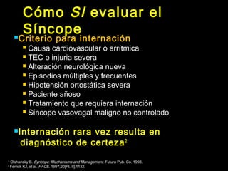 Cómo SI evaluar el 
Síncope Criterio para internación 
 Causa cardiovascular o arrítmica 
 TEC o injuria severa 
 Alteración neurológica nueva 
 Episodios múltiples y frecuentes 
 Hipotensión ortostática severa 
 Paciente añoso 
 Tratamiento que requiera internación 
 Síncope vasovagal maligno no controlado 
Internación rara vez resulta en 
diagnóstico de certeza2 
1 Olshansky B. Syncope: Mechanisms and Management . Futura Pub. Co. 1998. 
2 Ferrick KJ, et al. PACE. 1997;20[Pt. II]:1132. 
 