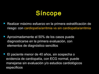 Síncope 
 Realizar máximo esfuerzo en la primera estratificación de 
riesgo: con cardiopatía/arritmia vs sin cardiopatía/arritmia 
 Aproximadamente el 50% de los casos puede 
diagnosticarse en la primera evaluación, con 
elementos de diagnóstico sencillos 
 El paciente menor de 40 años, sin sospecha o 
evidencia de cardiopatía, con ECG normal, puede 
manejarse sin evaluación y/o estudios cardiológicos 
específicos 
 