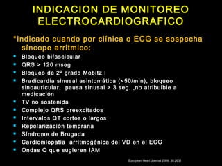INDICACION DE MONITOREO 
ELECTROCARDIOGRAFICO 
*Indicado cuando por clínica o ECG se sospecha 
síncope arritmico: 
 Bloqueo bifascicular 
 QRS > 120 mseg 
 Bloqueo de 2º grado Mobitz I 
 Bradicardia sinusal asintomática (<50/min), bloqueo 
sinoauricular, pausa sinusal > 3 seg. ,no atribuible a 
medicación 
 TV no sostenida 
 Complejo QRS preexcitados 
 Intervalos QT cortos o largos 
 Repolarización temprana 
 Síndrome de Brugada 
 Cardiomiopatia arritmogénica del VD en el ECG 
 Ondas Q que sugieren IAM 
European Heart Journal 2009; 30:2631 
 