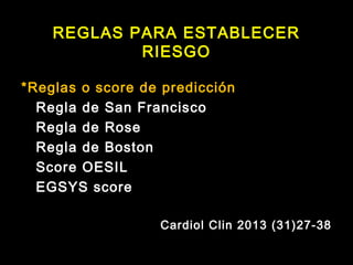 REGLAS PARA ESTABLECER 
RIESGO 
*Reglas o score de predicción 
Regla de San Francisco 
Regla de Rose 
Regla de Boston 
Score OESIL 
EGSYS score 
Cardiol Clin 2013 (31)27-38 
 