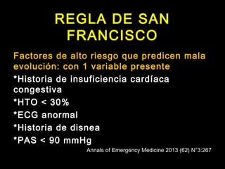 REGLA DE SAN 
FRANCISCO 
Factores de alto riesgo que predicen mala 
evolución: con 1 variable presente 
*Historia de insuficiencia cardíaca 
congestiva 
*HTO < 30% 
*ECG anormal 
*Historia de disnea 
*PAS < 90 mmHg 
Annals of Emergency Medicine 2013 (62) N°3:267 
 