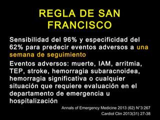 REGLA DE SAN 
FRANCISCO 
Sensibilidad del 96% y especificidad del 
62% para predecir eventos adversos a una 
semana de seguimiento 
Eventos adversos: muerte, IAM, arritmia, 
TEP, stroke, hemorragia subaracnoidea, 
hemorragia significativa o cualquier 
situación que requiere evaluación en el 
departamento de emergencia u 
hospitalización 
Annals of Emergency Medicine 2013 (62) N°3:267 
Cardiol Clin 2013(31) 27-38 
 