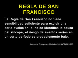 REGLA DE SAN 
FRANCISCO 
La Regla de San Francisco no tiene 
sensibilidad suficiente para excluir una 
seria evolución; si no se identifica la causa 
del síncope, el riesgo de eventos serios en 
un corto período es probablemente bajo. 
Annals of Emergency Medicine 2013 (62) N°3:267 
 
