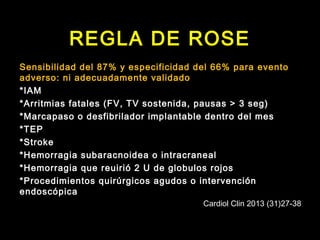 REGLA DE ROSE 
Sensibilidad del 87% y especificidad del 66% para evento 
adverso: ni adecuadamente validado 
*IAM 
*Arritmias fatales (FV, TV sostenida, pausas > 3 seg) 
*Marcapaso o desfibrilador implantable dentro del mes 
*TEP 
*Stroke 
*Hemorragia subaracnoidea o intracraneal 
*Hemorragia que reuirió 2 U de globulos rojos 
*Procedimientos quirúrgicos agudos o intervención 
endoscópica 
Cardiol Clin 2013 (31)27-38 
 