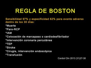 REGLA DE BOSTON 
Sensibilidad 97% y especificidad 62% para evento adverso 
dentro de los 30 días: 
*Muerte 
*Paro-RCP 
*IAM 
*Colocación de marcapaso o cardiodesfibrilador 
*Intervención coronaria percutánea 
*TEP 
*Stroke 
*Cirugia, intervención endoscópica 
*Transfusión 
Cardiol Clin 2013 (31)27-38 
 